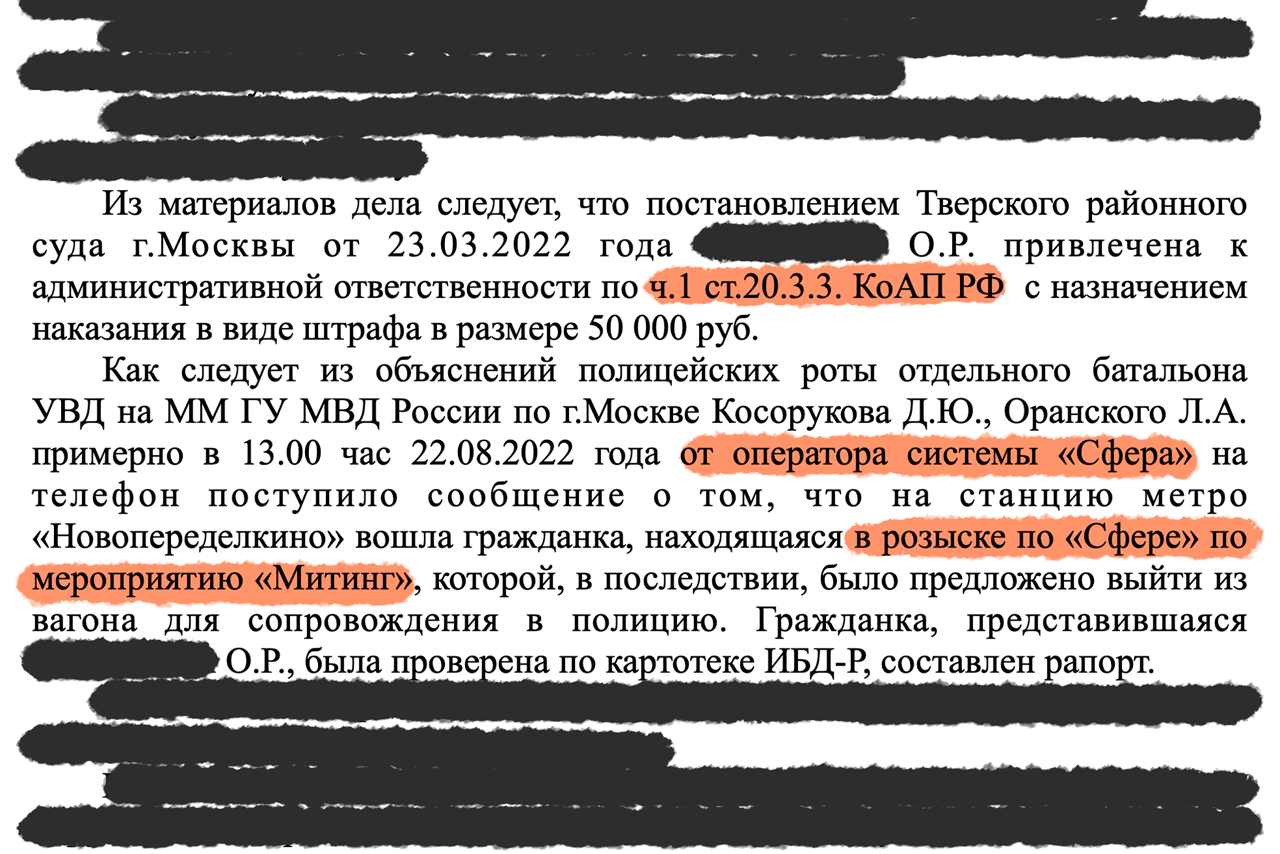 Excerpt from the decision of the Nikulinsky District Court of Moscow dated January 23, 2023: The case documentation shows that ∎∎∎∎∎∎∎∎ O.R. was found liable for the administrative offense under part 1 of Article 20.3.3 of the Code of Administrative Offenses of the Russian Federation and subjected to a fine of 50,000 rubles (US$ 540). Police officers of the battalion of the Internal Affairs Bureau of the Main Directorate of the Ministry of Internal Affairs in Moscow, Russia, M.M. Kosorukov and L.A. Oransky, testified that at approximately 13:00 on 22 August, 2022, they received a text message from a system operator of “Sphera" that a woman listed on the "Sphera" outstanding warrant list for participation in a rally had entered the "Novoperedelkino" metro station. Subsequently, she was asked to leave the train to be escorted to the police unit. The woman who identified herself as ∎∎∎∎∎∎∎∎ O.R. was checked with the IBR-R database, and a police statement was written up.